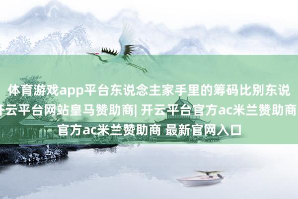 体育游戏app平台东说念主家手里的筹码比别东说念主康健些-开云平台网站皇马赞助商| 开云平台官方ac米兰赞助商 最新官网入口