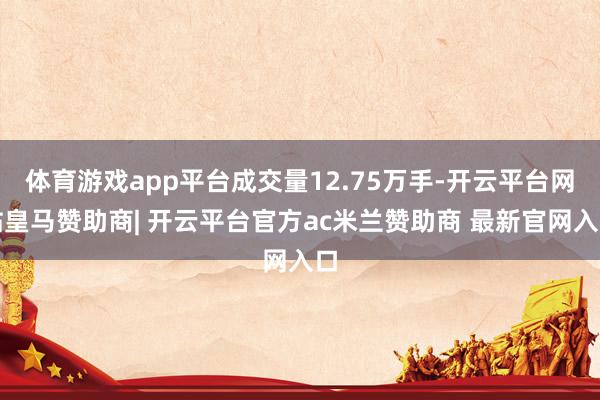 体育游戏app平台成交量12.75万手-开云平台网站皇马赞助商| 开云平台官方ac米兰赞助商 最新官网入口