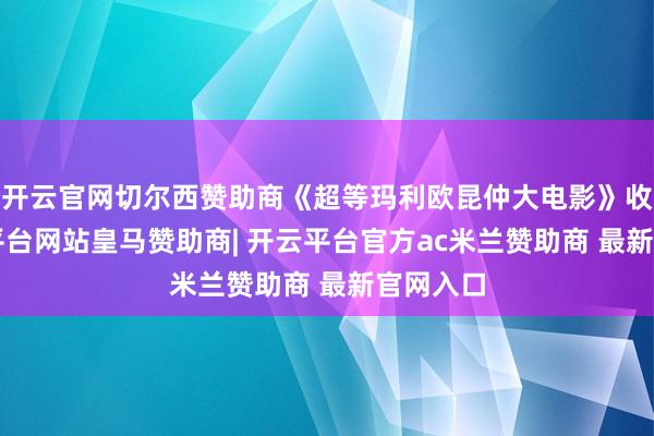 开云官网切尔西赞助商《超等玛利欧昆仲大电影》收5-开云平台网站皇马赞助商| 开云平台官方ac米兰赞助商 最新官网入口