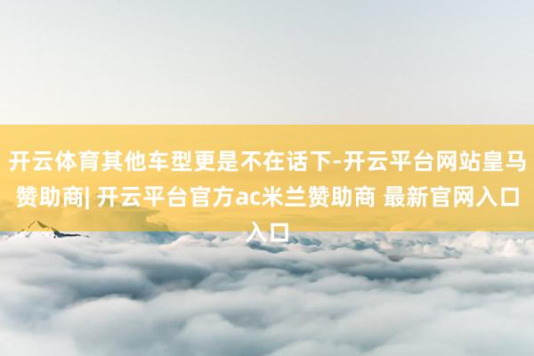 开云体育其他车型更是不在话下-开云平台网站皇马赞助商| 开云平台官方ac米兰赞助商 最新官网入口