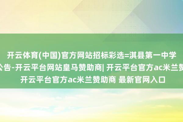 开云体育(中国)官方网站招标彩选=淇县第一中学试卷印刷劳动磋磨公告-开云平台网站皇马赞助商| 开云平台官方ac米兰赞助商 最新官网入口