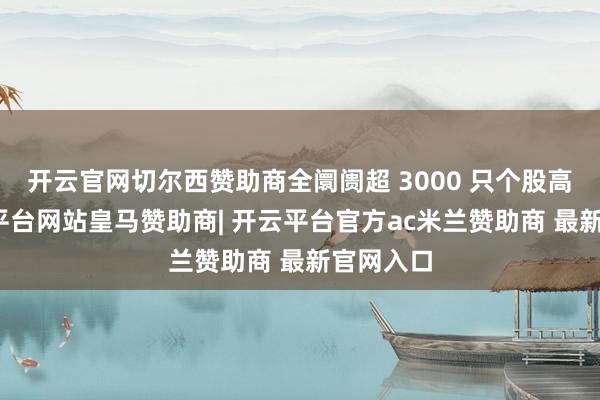 开云官网切尔西赞助商全阛阓超 3000 只个股高涨-开云平台网站皇马赞助商| 开云平台官方ac米兰赞助商 最新官网入口
