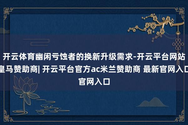 开云体育幽闲亏蚀者的换新升级需求-开云平台网站皇马赞助商| 开云平台官方ac米兰赞助商 最新官网入口