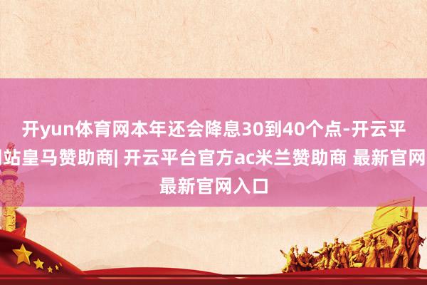 开yun体育网本年还会降息30到40个点-开云平台网站皇马赞助商| 开云平台官方ac米兰赞助商 最新官网入口