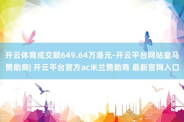 开云体育成交额649.64万港元-开云平台网站皇马赞助商| 开云平台官方ac米兰赞助商 最新官网入口