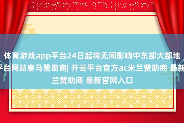 体育游戏app平台24日起将无间影响中东部大部地区-开云平台网站皇马赞助商| 开云平台官方ac米兰赞助商 最新官网入口