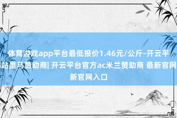 体育游戏app平台最低报价1.46元/公斤-开云平台网站皇马赞助商| 开云平台官方ac米兰赞助商 最新官网入口