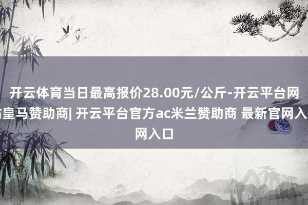 开云体育当日最高报价28.00元/公斤-开云平台网站皇马赞助商| 开云平台官方ac米兰赞助商 最新官网入口