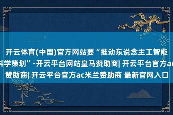 开云体育(中国)官方网站要“推动东说念主工智能赋能高级辅导、赋能科学策划”-开云平台网站皇马赞助商| 开云平台官方ac米兰赞助商 最新官网入口