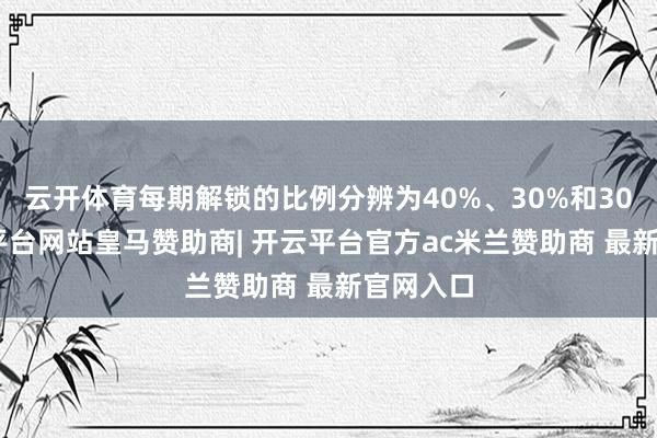 云开体育每期解锁的比例分辨为40%、30%和30%-开云平台网站皇马赞助商| 开云平台官方ac米兰赞助商 最新官网入口