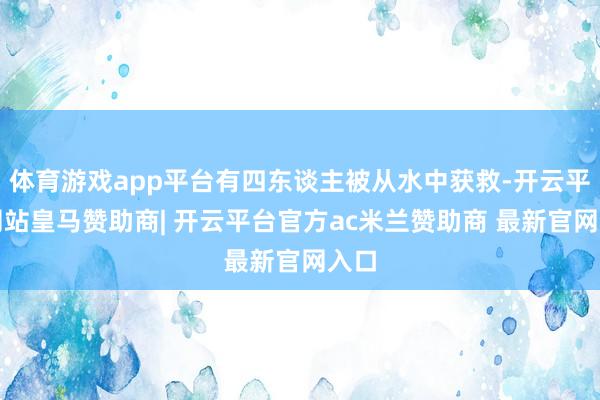 体育游戏app平台有四东谈主被从水中获救-开云平台网站皇马赞助商| 开云平台官方ac米兰赞助商 最新官网入口