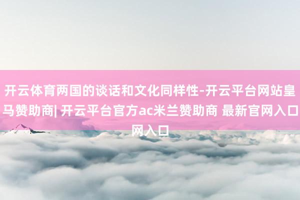 开云体育两国的谈话和文化同样性-开云平台网站皇马赞助商| 开云平台官方ac米兰赞助商 最新官网入口
