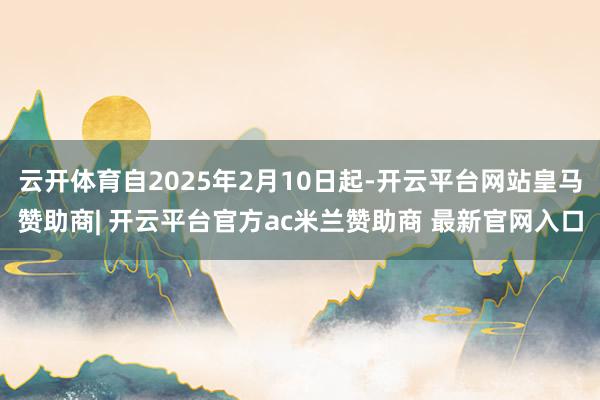 云开体育自2025年2月10日起-开云平台网站皇马赞助商| 开云平台官方ac米兰赞助商 最新官网入口