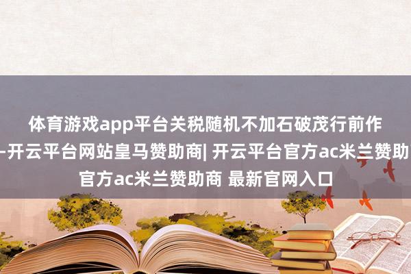 体育游戏app平台 关税随机不加 石破茂行前作念了充分的准备-开云平台网站皇马赞助商| 开云平台官方ac米兰赞助商 最新官网入口