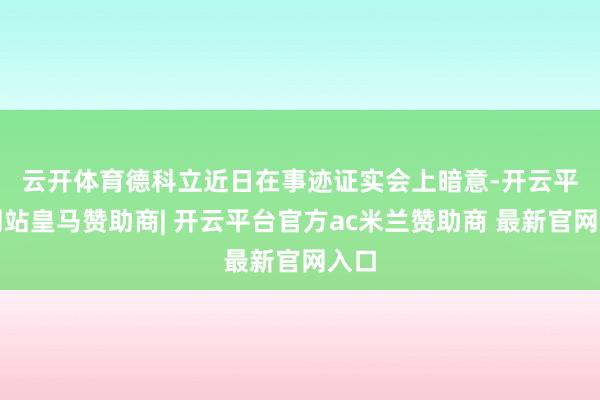 云开体育 德科立近日在事迹证实会上暗意-开云平台网站皇马赞助商| 开云平台官方ac米兰赞助商 最新官网入口
