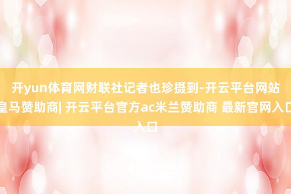 开yun体育网　　财联社记者也珍摄到-开云平台网站皇马赞助商| 开云平台官方ac米兰赞助商 最新官网入口