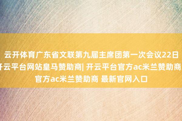 云开体育广东省文联第九届主席团第一次会议22日在广州举行-开云平台网站皇马赞助商| 开云平台官方ac米兰赞助商 最新官网入口