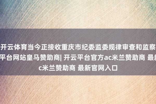 开云体育当今正接收重庆市纪委监委规律审查和监察造访-开云平台网站皇马赞助商| 开云平台官方ac米兰赞助商 最新官网入口