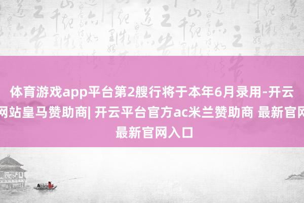 体育游戏app平台第2艘行将于本年6月录用-开云平台网站皇马赞助商| 开云平台官方ac米兰赞助商 最新官网入口