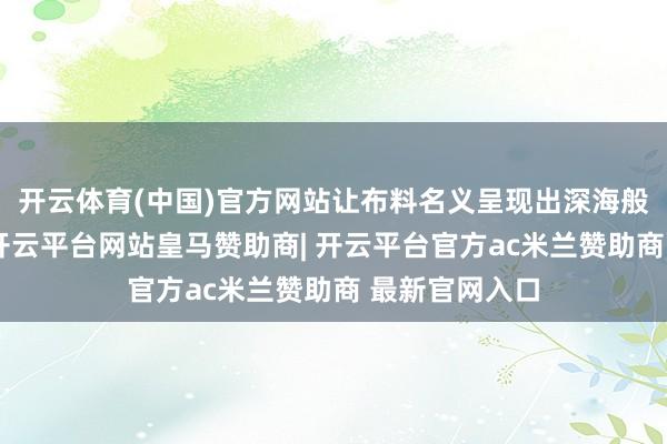 开云体育(中国)官方网站让布料名义呈现出深海般的渐变直快-开云平台网站皇马赞助商| 开云平台官方ac米兰赞助商 最新官网入口