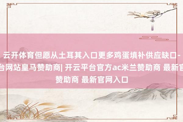 云开体育但愿从土耳其入口更多鸡蛋填补供应缺口-开云平台网站皇马赞助商| 开云平台官方ac米兰赞助商 最新官网入口
