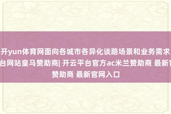 开yun体育网面向各城市各异化谈路场景和业务需求-开云平台网站皇马赞助商| 开云平台官方ac米兰赞助商 最新官网入口