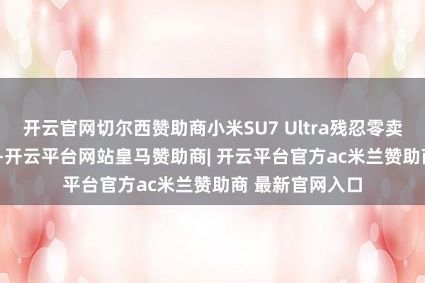 开云官网切尔西赞助商小米SU7 Ultra残忍零卖价为529900元-开云平台网站皇马赞助商| 开云平台官方ac米兰赞助商 最新官网入口