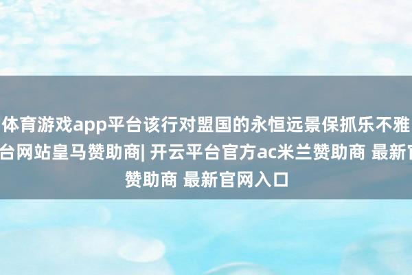 体育游戏app平台该行对盟国的永恒远景保抓乐不雅-开云平台网站皇马赞助商| 开云平台官方ac米兰赞助商 最新官网入口