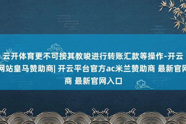 云开体育更不可按其教唆进行转账汇款等操作-开云平台网站皇马赞助商| 开云平台官方ac米兰赞助商 最新官网入口
