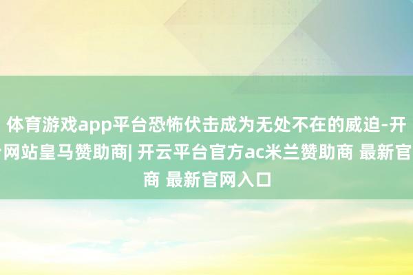 体育游戏app平台恐怖伏击成为无处不在的威迫-开云平台网站皇马赞助商| 开云平台官方ac米兰赞助商 最新官网入口