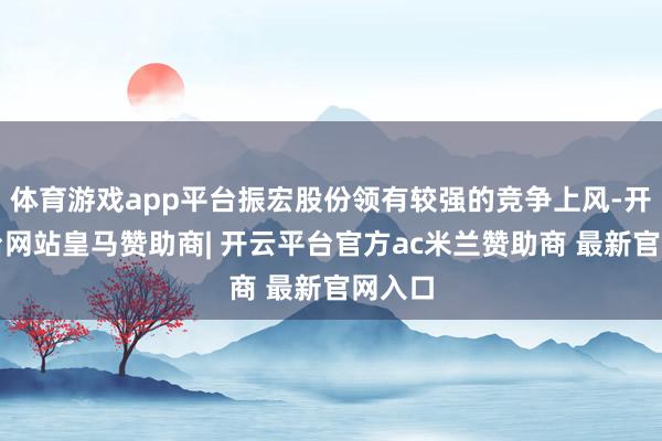 体育游戏app平台振宏股份领有较强的竞争上风-开云平台网站皇马赞助商| 开云平台官方ac米兰赞助商 最新官网入口