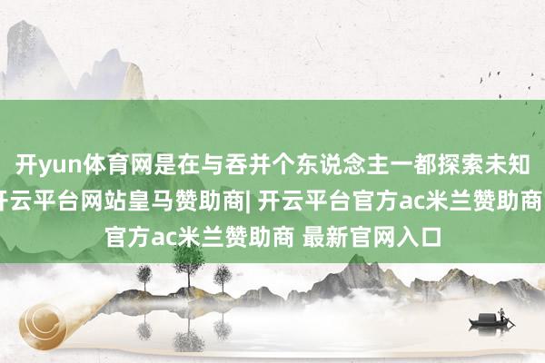 开yun体育网是在与吞并个东说念主一都探索未知、创造回忆-开云平台网站皇马赞助商| 开云平台官方ac米兰赞助商 最新官网入口