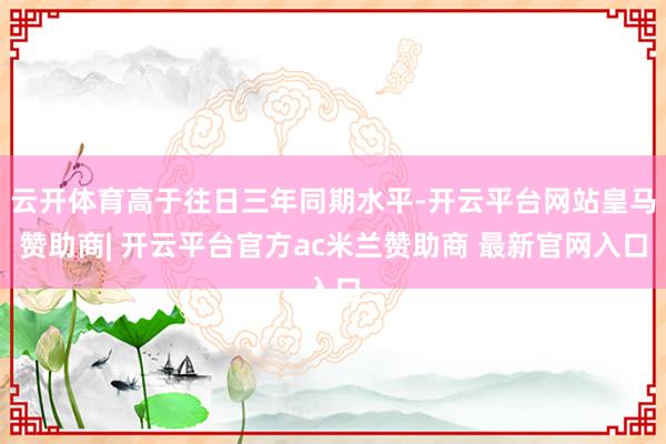 云开体育高于往日三年同期水平-开云平台网站皇马赞助商| 开云平台官方ac米兰赞助商 最新官网入口