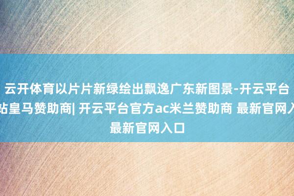 云开体育以片片新绿绘出飘逸广东新图景-开云平台网站皇马赞助商| 开云平台官方ac米兰赞助商 最新官网入口