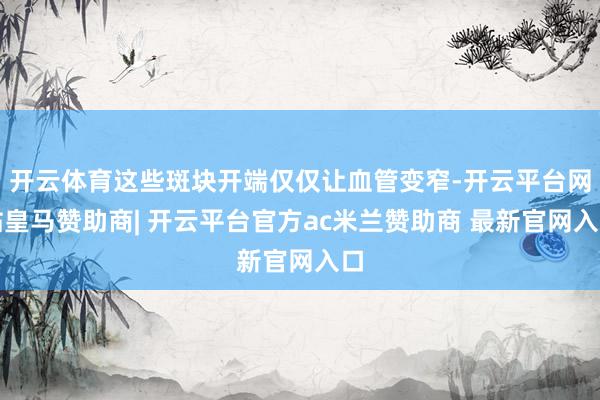 开云体育这些斑块开端仅仅让血管变窄-开云平台网站皇马赞助商| 开云平台官方ac米兰赞助商 最新官网入口