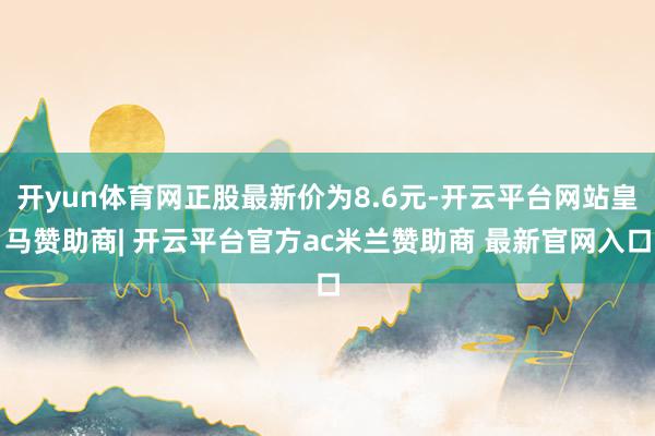 开yun体育网正股最新价为8.6元-开云平台网站皇马赞助商| 开云平台官方ac米兰赞助商 最新官网入口