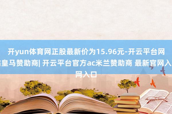 开yun体育网正股最新价为15.96元-开云平台网站皇马赞助商| 开云平台官方ac米兰赞助商 最新官网入口