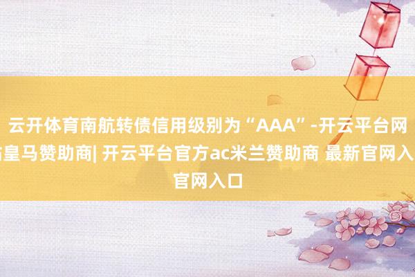 云开体育南航转债信用级别为“AAA”-开云平台网站皇马赞助商| 开云平台官方ac米兰赞助商 最新官网入口