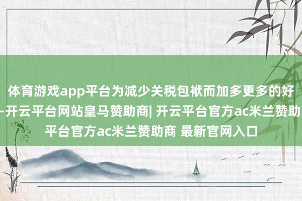 体育游戏app平台为减少关税包袱而加多更多的好意思国材料含量-开云平台网站皇马赞助商| 开云平台官方ac米兰赞助商 最新官网入口
