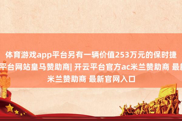 体育游戏app平台另有一辆价值253万元的保时捷汽车-开云平台网站皇马赞助商| 开云平台官方ac米兰赞助商 最新官网入口