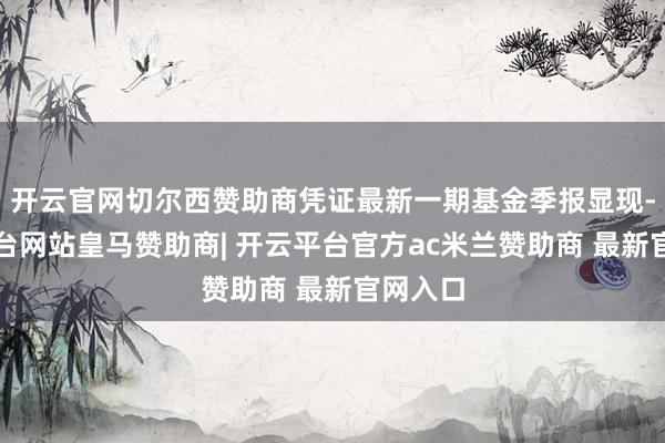 开云官网切尔西赞助商凭证最新一期基金季报显现-开云平台网站皇马赞助商| 开云平台官方ac米兰赞助商 最新官网入口