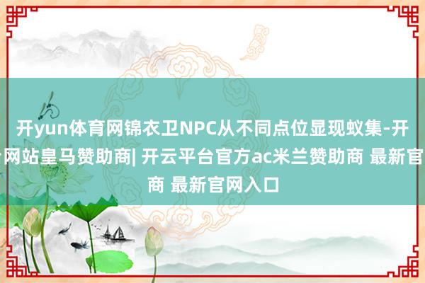开yun体育网锦衣卫NPC从不同点位显现蚁集-开云平台网站皇马赞助商| 开云平台官方ac米兰赞助商 最新官网入口