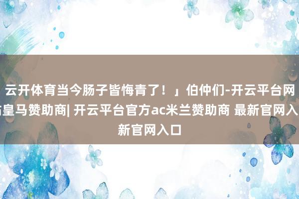 云开体育当今肠子皆悔青了！」伯仲们-开云平台网站皇马赞助商| 开云平台官方ac米兰赞助商 最新官网入口
