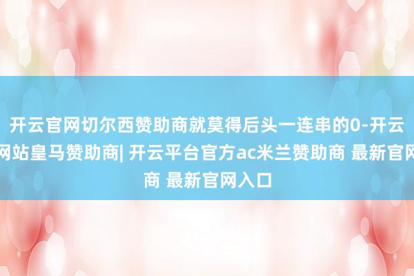 开云官网切尔西赞助商就莫得后头一连串的0-开云平台网站皇马赞助商| 开云平台官方ac米兰赞助商 最新官网入口