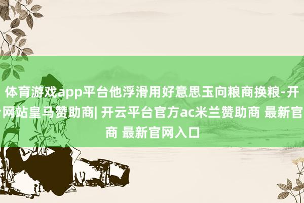 体育游戏app平台他浮滑用好意思玉向粮商换粮-开云平台网站皇马赞助商| 开云平台官方ac米兰赞助商 最新官网入口