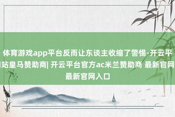 体育游戏app平台反而让东谈主收缩了警惕-开云平台网站皇马赞助商| 开云平台官方ac米兰赞助商 最新官网入口