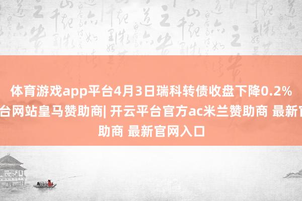 体育游戏app平台4月3日瑞科转债收盘下降0.2%-开云平台网站皇马赞助商| 开云平台官方ac米兰赞助商 最新官网入口