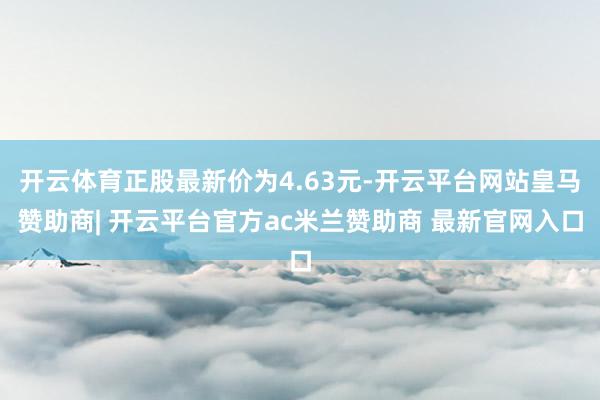 开云体育正股最新价为4.63元-开云平台网站皇马赞助商| 开云平台官方ac米兰赞助商 最新官网入口