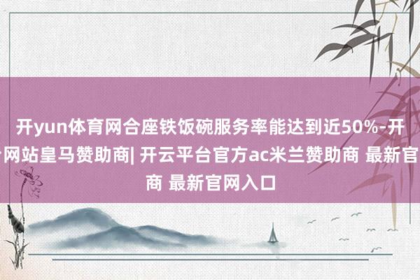 开yun体育网合座铁饭碗服务率能达到近50%-开云平台网站皇马赞助商| 开云平台官方ac米兰赞助商 最新官网入口