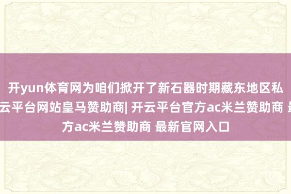 开yun体育网为咱们掀开了新石器时期藏东地区私密的大门-开云平台网站皇马赞助商| 开云平台官方ac米兰赞助商 最新官网入口